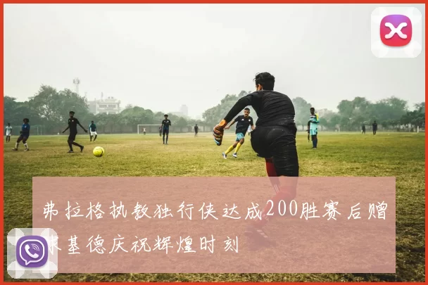弗拉格执教独行侠达成200胜赛后赠球基德庆祝辉煌时刻