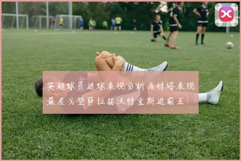 英超球员进球表现分析马特塔表现最差戈登萨拉赫沃特金斯进前五