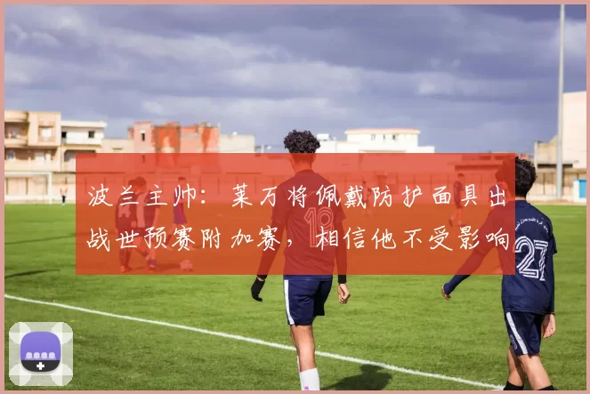 波兰主帅：莱万将佩戴防护面具出战世预赛附加赛，相信他不受影响
