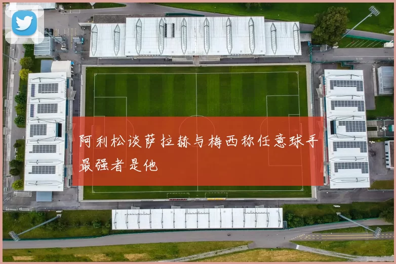 阿利松谈萨拉赫与梅西称任意球手最强者是他