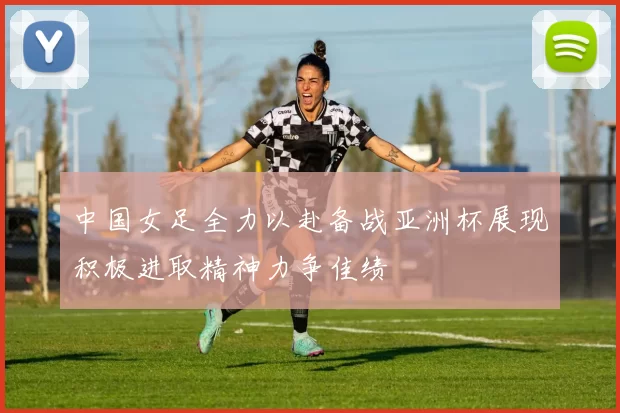 中国女足全力以赴备战亚洲杯展现积极进取精神力争佳绩