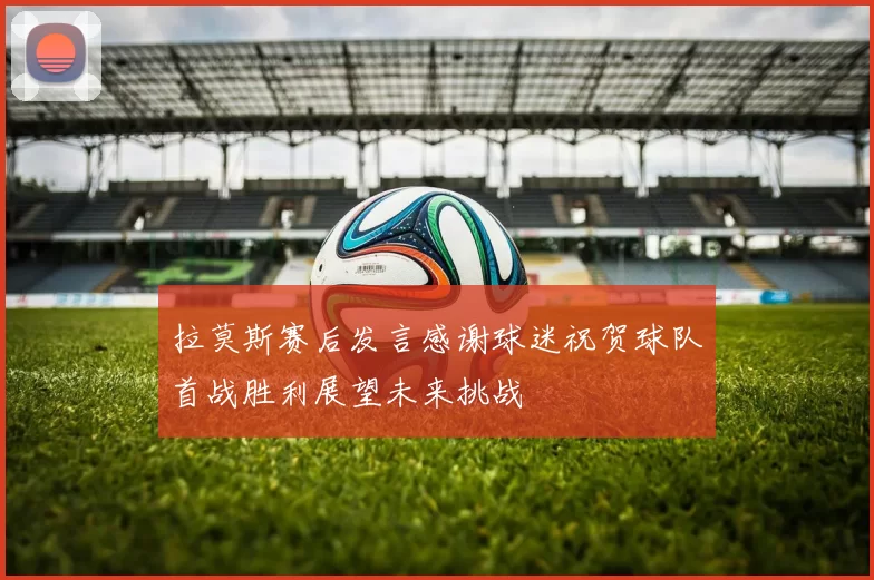 拉莫斯赛后发言感谢球迷祝贺球队首战胜利展望未来挑战