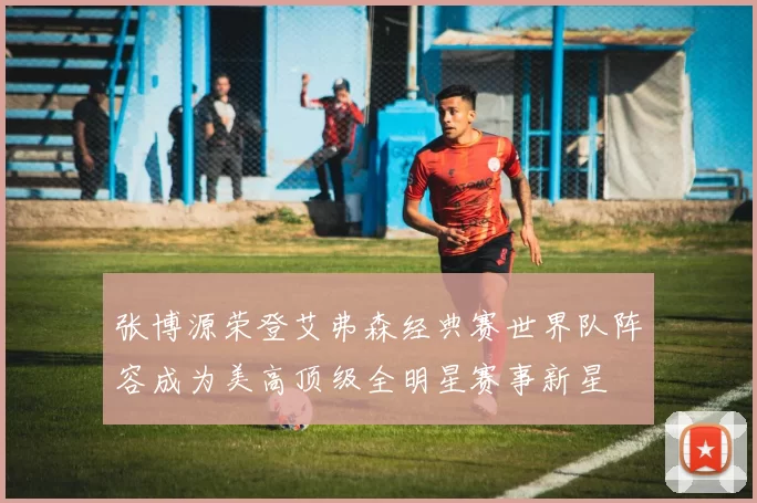 张博源荣登艾弗森经典赛世界队阵容成为美高顶级全明星赛事新星