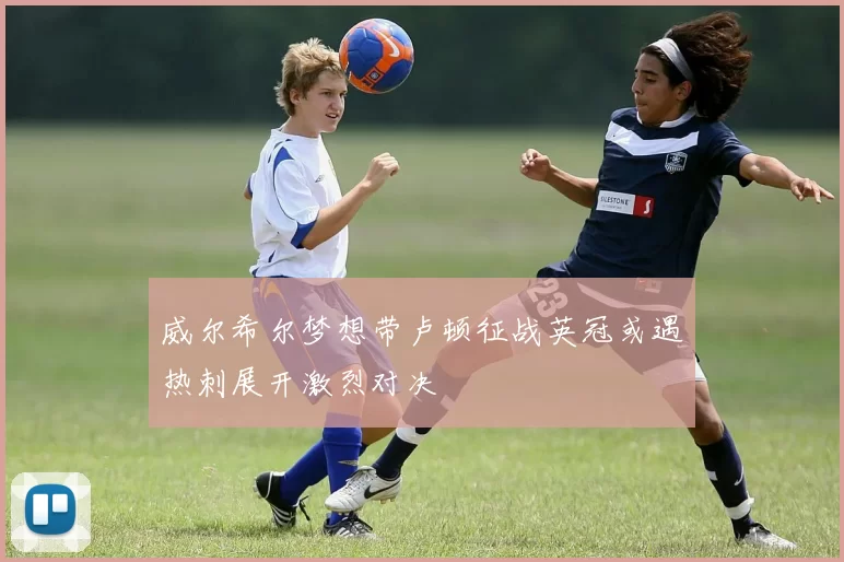 威尔希尔梦想带卢顿征战英冠或遇热刺展开激烈对决