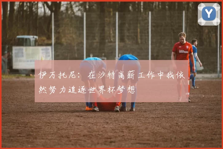 伊万托尼：在沙特高薪工作中我依然努力追逐世界杯梦想