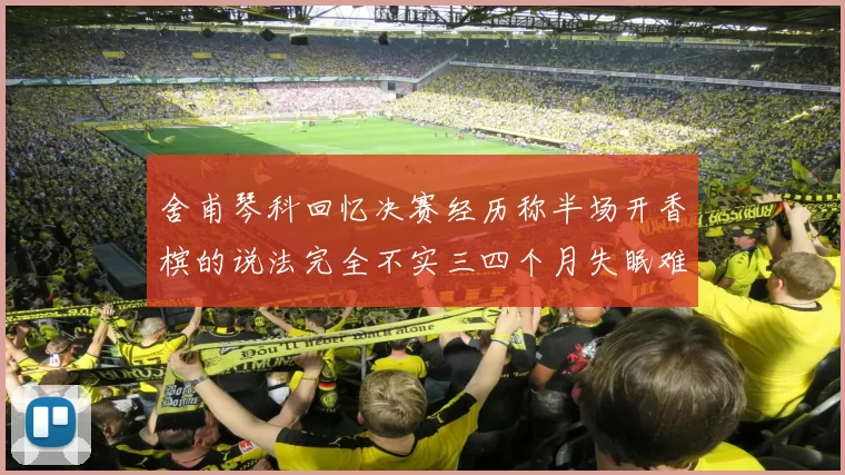 舍甫琴科回忆决赛经历称半场开香槟的说法完全不实三四个月失眠难以释怀