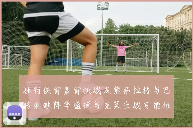 独行侠背靠背挑战灰熊弗拉格与巴格利缺阵华盛顿与克莱出战可能性微小