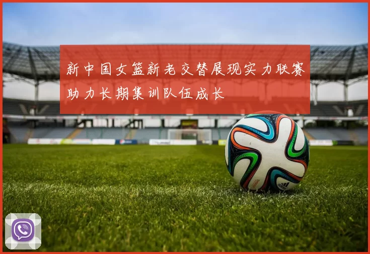 新中国女篮新老交替展现实力联赛助力长期集训队伍成长
