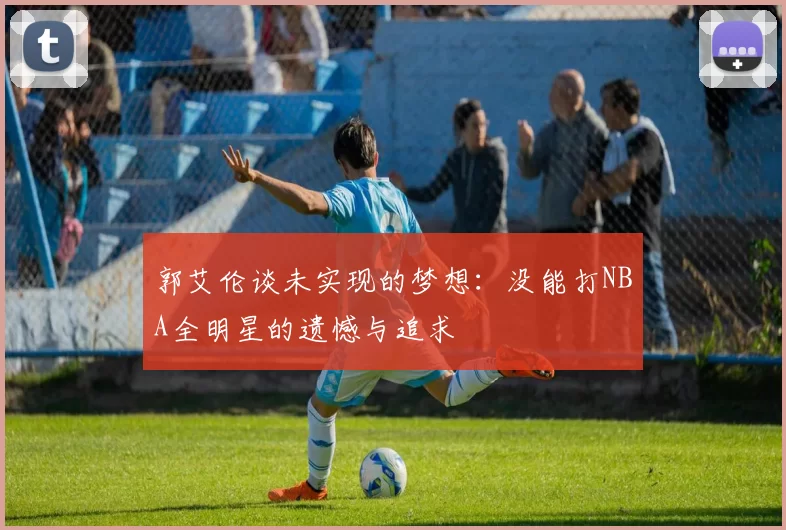 郭艾伦谈未实现的梦想：没能打NBA全明星的遗憾与追求