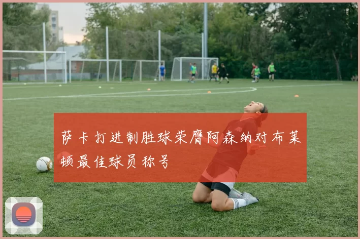 萨卡打进制胜球荣膺阿森纳对布莱顿最佳球员称号