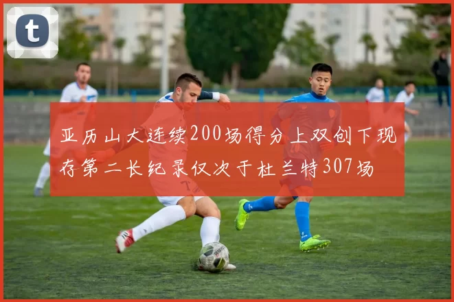 亚历山大连续200场得分上双创下现存第二长纪录仅次于杜兰特307场