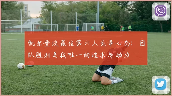 凯尔登谈最佳第六人竞争心态：团队胜利是我唯一的追求与动力