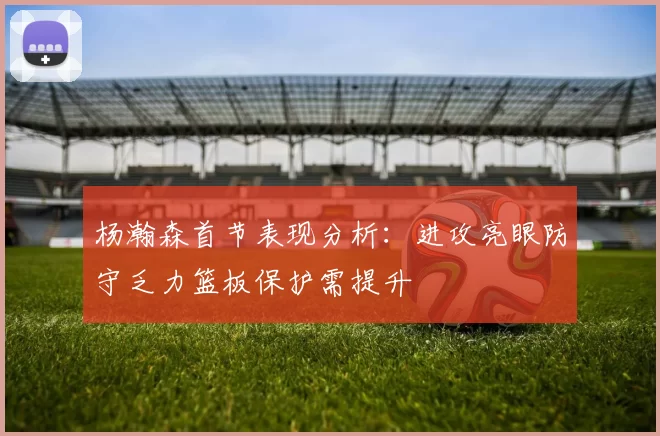 杨瀚森首节表现分析：进攻亮眼防守乏力篮板保护需提升