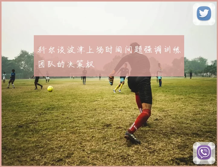 科尔谈波津上场时间问题强调训练团队的决策权