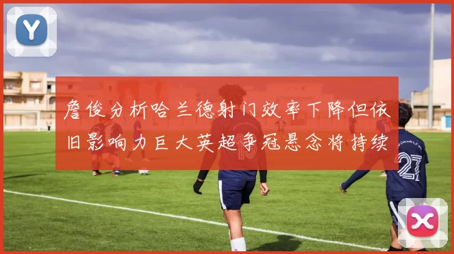 詹俊分析哈兰德射门效率下降但依旧影响力巨大英超争冠悬念将持续至五月