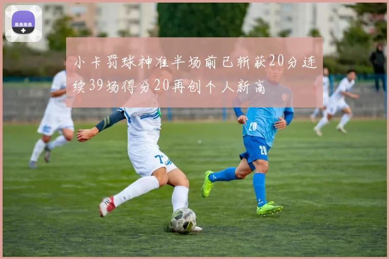 小卡罚球神准半场前已斩获20分连续39场得分20再创个人新高