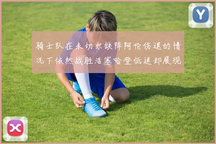 骑士队在米切尔缺阵阿伦伤退的情况下依然战胜活塞哈登低迷却展现季后赛实力