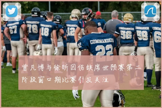 曾凡博与徐昕因伤缺席世预赛第二阶段窗口期比赛引发关注