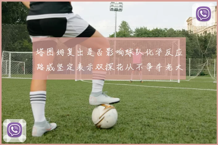塔图姆复出是否影响球队化学反应路威坚定表示双探花从不争夺老大地位