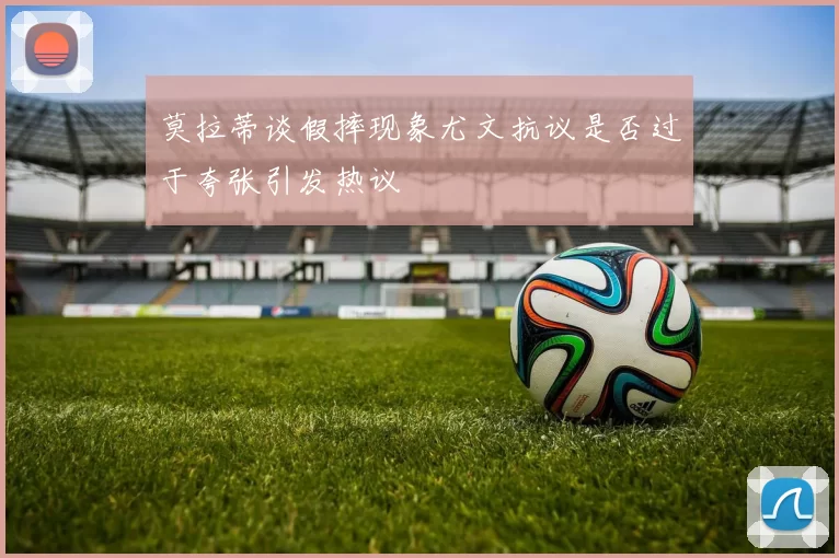 莫拉蒂谈假摔现象尤文抗议是否过于夸张引发热议